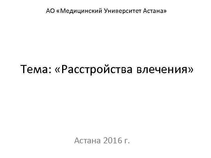 АО «Медицинский Университет Астана» Тема: «Расстройства влечения» Астана 2016 г. 