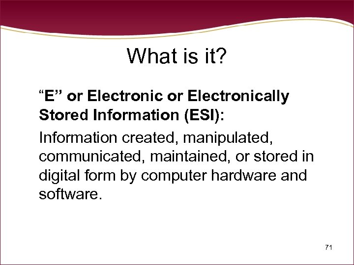 What is it? “E” or Electronically Stored Information (ESI): Information created, manipulated, communicated, maintained,