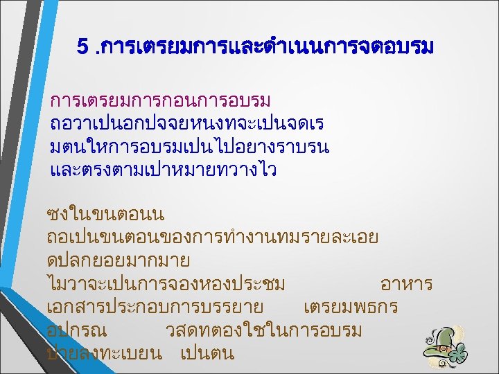 5. การเตรยมการและดำเนนการจดอบรม การเตรยมการกอนการอบรม ถอวาเปนอกปจจยหนงทจะเปนจดเร มตนใหการอบรมเปนไปอยางราบรน และตรงตามเปาหมายทวางไว ซงในขนตอนน ถอเปนขนตอนของการทำงานทมรายละเอย ดปลกยอยมากมาย ไมวาจะเปนการจองหองประชม อาหาร เอกสารประกอบการบรรยาย เตรยมพธกร อปกรณ