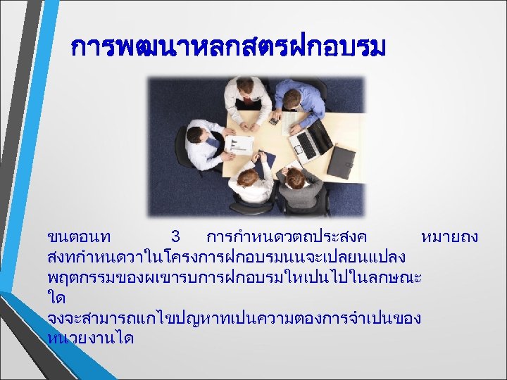 การพฒนาหลกสตรฝกอบรม ขนตอนท 3 การกำหนดวตถประสงค หมายถง สงทกำหนดวาในโครงการฝกอบรมนนจะเปลยนแปลง พฤตกรรมของผเขารบการฝกอบรมใหเปนไปในลกษณะ ใด จงจะสามารถแกไขปญหาทเปนความตองการจำเปนของ หนวยงานได 