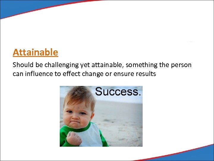 Attainable Should be challenging yet attainable, something the person can influence to effect change