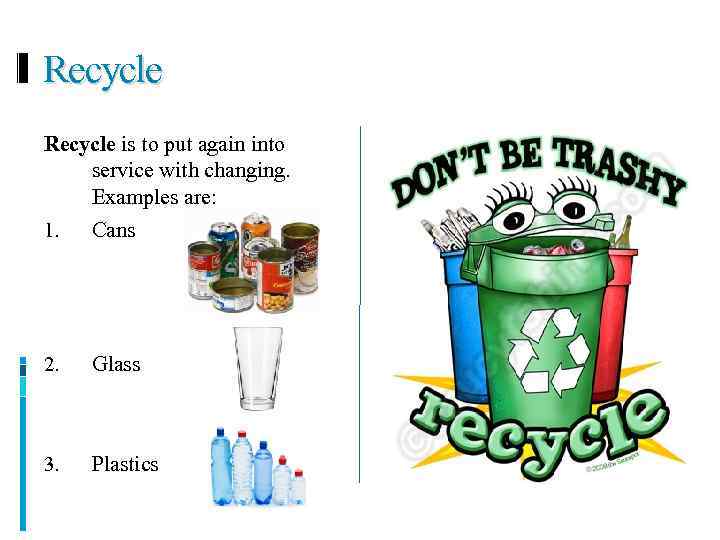 Recycle is to put again into service with changing. Examples are: 1. Cans 2.