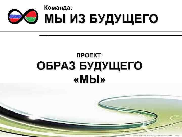 Команда: МЫ ИЗ БУДУЩЕГО ПРОЕКТ: ОБРАЗ БУДУЩЕГО «МЫ» 