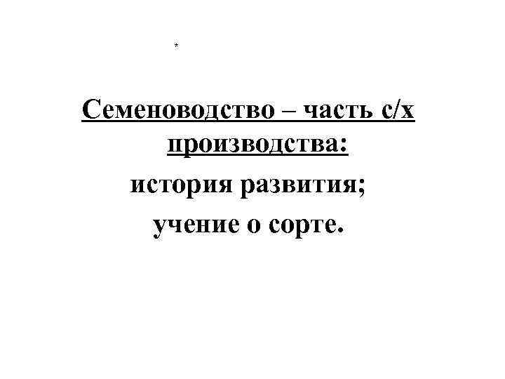 * Семеноводство – часть с/х производства: история развития; учение о сорте. 