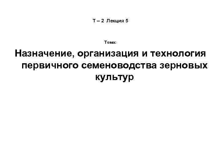 Т – 2 Лекция 5 Тема: Назначение, организация и технология первичного семеноводства зерновых культур