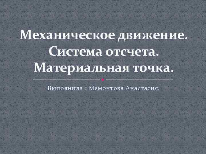 Механическое движение. Система отсчета. Материальная точка. Выполнила : Мамонтова Анастасия. 