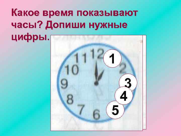 Какое время показывают часы? Допиши нужные цифры. 1 5 3 4 