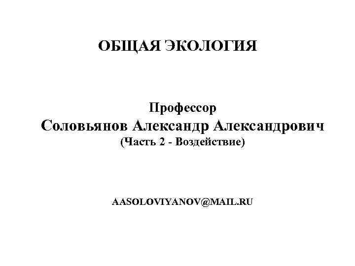 ОБЩАЯ ЭКОЛОГИЯ Профессор Соловьянов Александрович (Часть 2 - Воздействие) AASOLOVIYANOV@MAIL. RU 