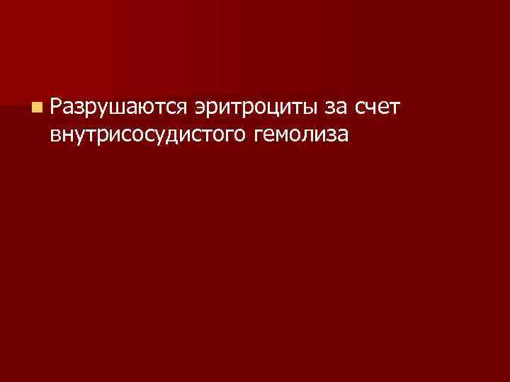 n Разрушаются эритроциты за счет внутрисосудистого гемолиза 
