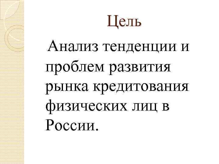 Цель Анализ тенденции и проблем развития рынка кредитования физических лиц в России. 