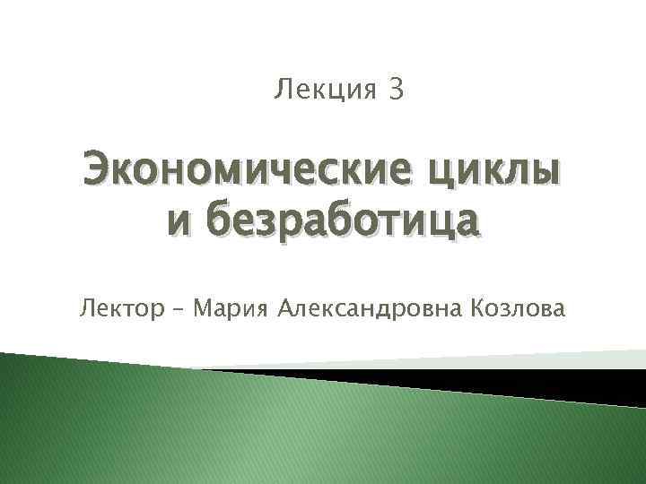Лекция 3 Экономические циклы и безработица Лектор – Мария Александровна Козлова 