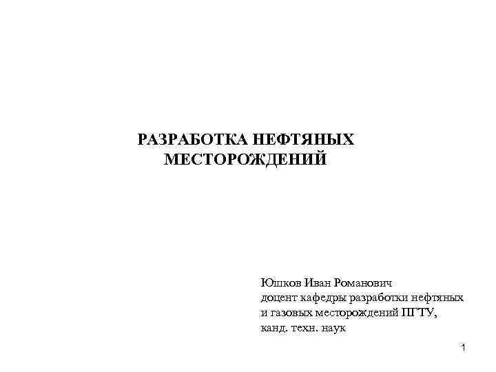 РАЗРАБОТКА НЕФТЯНЫХ МЕСТОРОЖДЕНИЙ Юшков Иван Романович доцент кафедры разработки нефтяных и газовых месторождений ПГТУ,