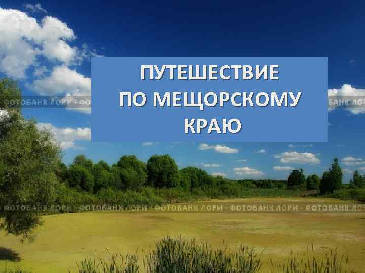 ПУТЕШЕСТВИЕ ПО МЕЩОРСКОМУ КРАЮ 