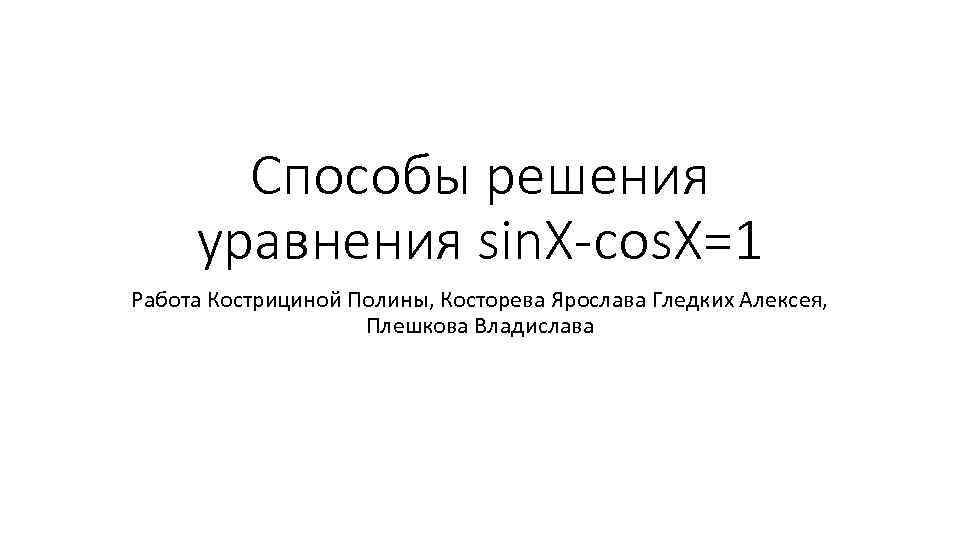 Способы решения уравнения sin. X-cos. X=1 Работа Кострициной Полины, Косторева Ярослава Гледких Алексея, Плешкова