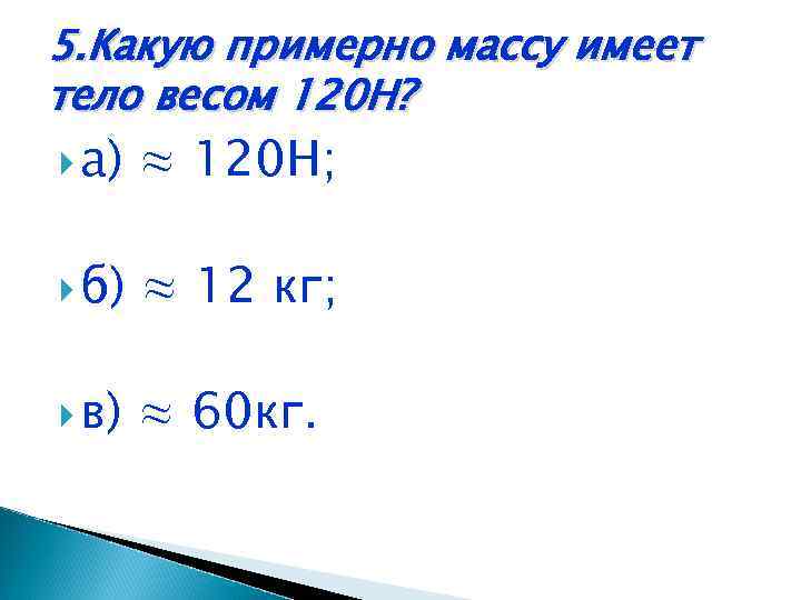 5. Какую примерно массу имеет тело весом 120 Н? а) ≈ 120 Н; б)