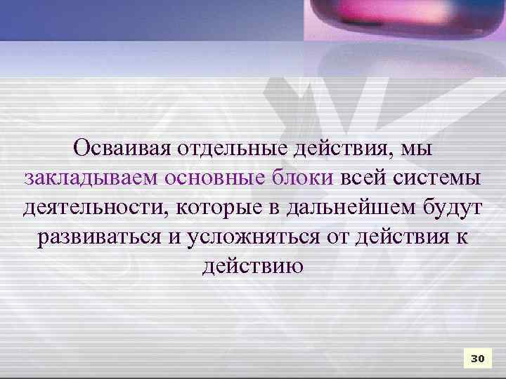 Осваивая отдельные действия, мы закладываем основные блоки всей системы деятельности, которые в дальнейшем будут