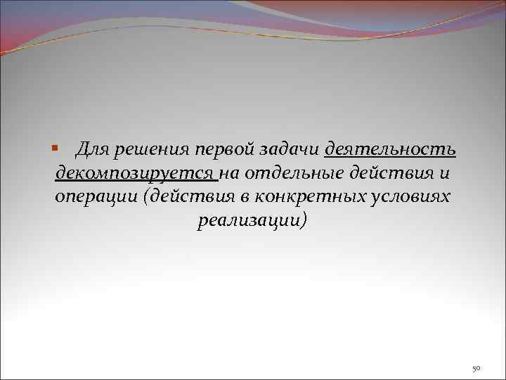 § Для решения первой задачи деятельность декомпозируется на отдельные действия и операции (действия в