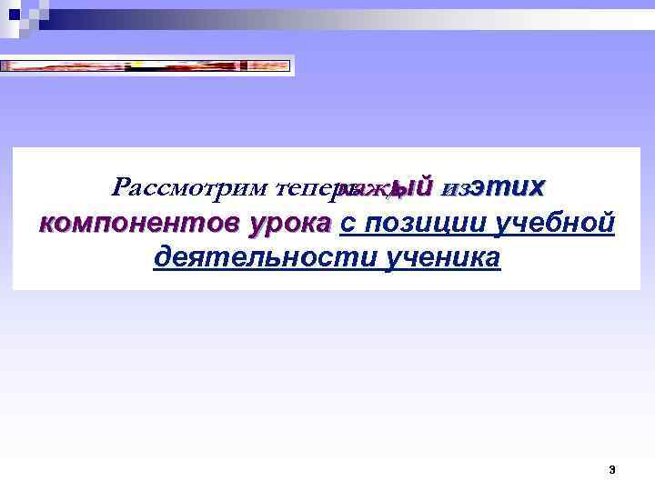 Рассмотрим теперь ый изэтих кажд компонентов урока с позиции учебной компонентов урока деятельности ученика