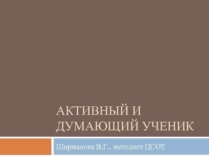 АКТИВНЫЙ И ДУМАЮЩИЙ УЧЕНИК Ширманова В. Г. , методист ЦСОТ 