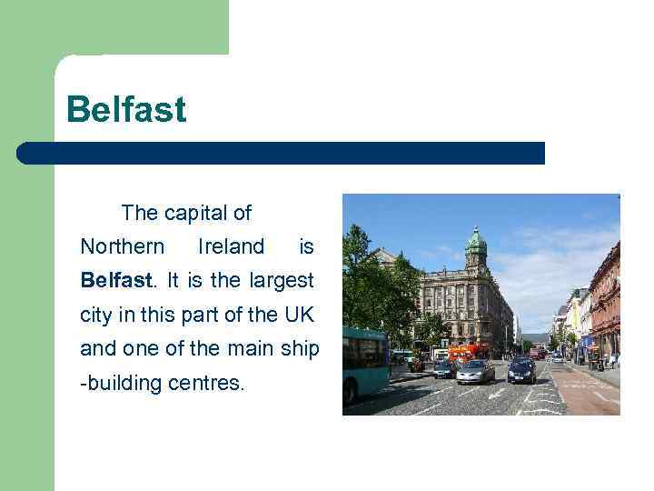 Belfast The capital of Northern Ireland is Belfast. It is the largest city in
