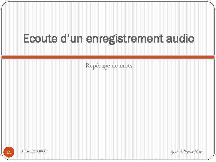 Ecoute d’un enregistrement audio Repérage de mots 15 Adrien CLUPOT jeudi 8 février 2018