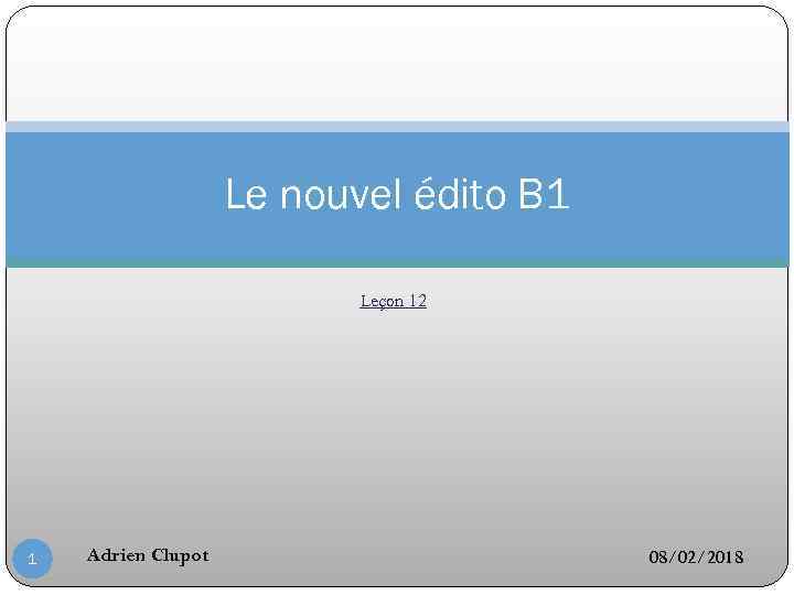 Le nouvel édito B 1 Leçon 12 1 Adrien Clupot 08/02/2018 