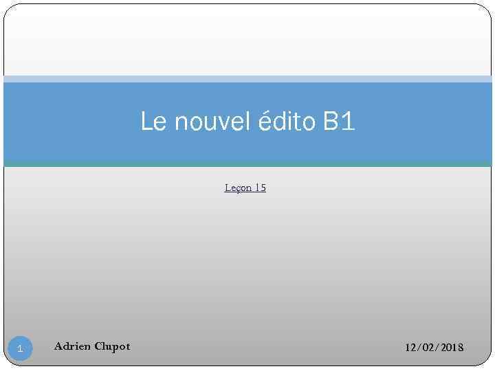 Le nouvel édito B 1 Leçon 15 1 Adrien Clupot 12/02/2018 