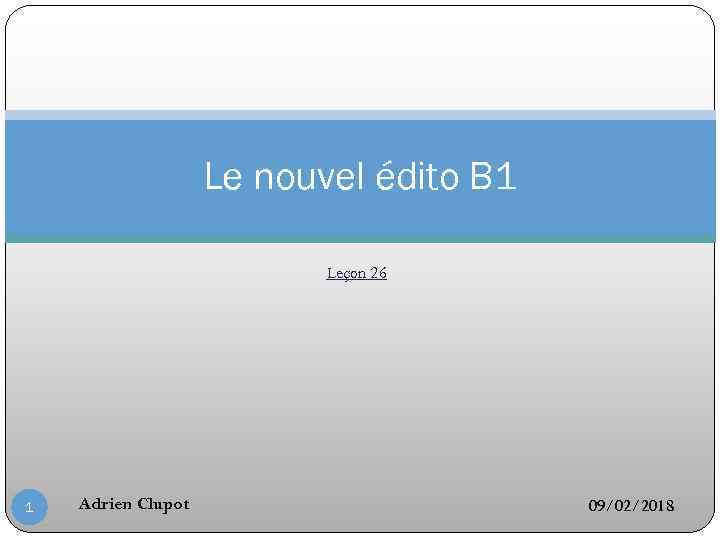 Le nouvel édito B 1 Leçon 26 1 Adrien Clupot 09/02/2018 