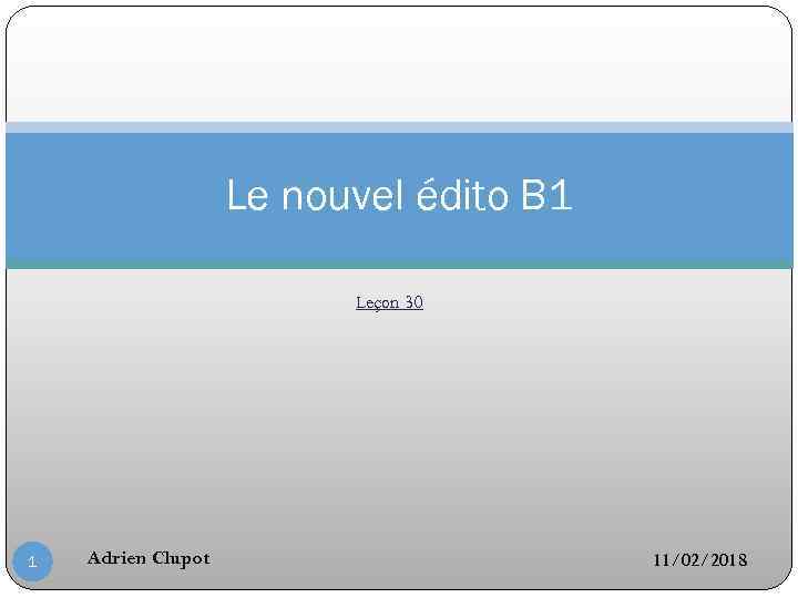 Le nouvel édito B 1 Leçon 30 1 Adrien Clupot 11/02/2018 