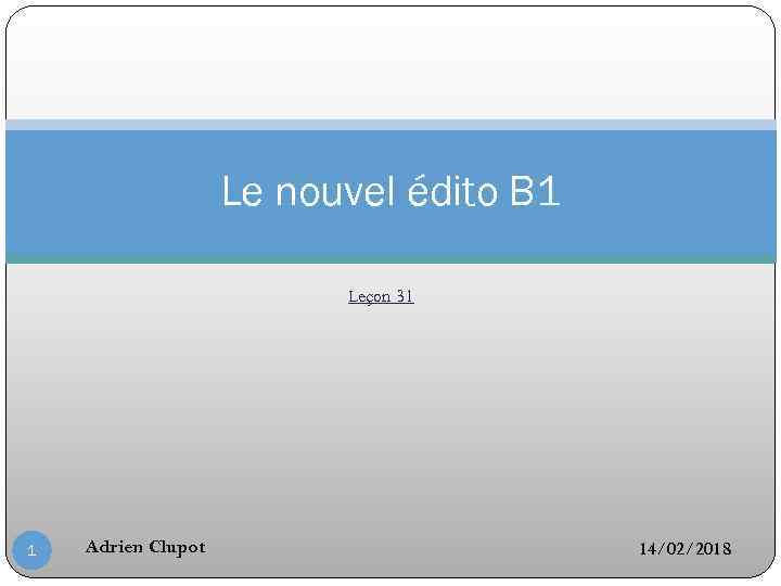 Le nouvel édito B 1 Leçon 31 1 Adrien Clupot 14/02/2018 