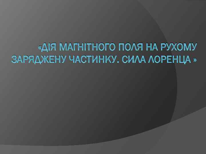  «ДІЯ МАГНІТНОГО ПОЛЯ НА РУХОМУ ЗАРЯДЖЕНУ ЧАСТИНКУ. СИЛА ЛОРЕНЦА » 