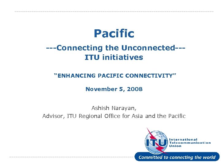Pacific ---Connecting the Unconnected--ITU initiatives “ENHANCING PACIFIC CONNECTIVITY” November 5, 2008 Ashish Narayan, Advisor,