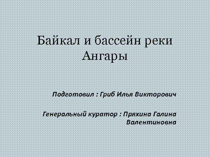 Байкал и бассейн реки Ангары Подготовил : Гриб Илья Викторович Генеральный куратор : Пряхина