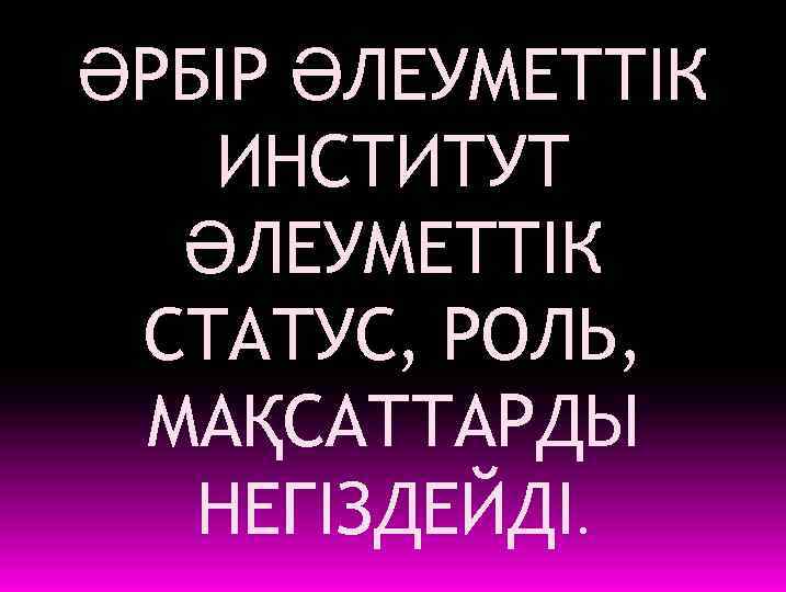 ӘРБІР ӘЛЕУМЕТТІК ИНСТИТУТ ӘЛЕУМЕТТІК СТАТУС, РОЛЬ, МАҚСАТТАРДЫ НЕГІЗДЕЙДІ. 