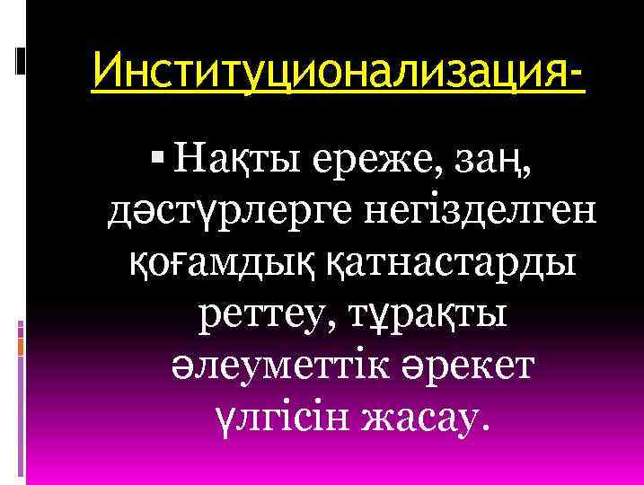 Институционализация Нақты ереже, заң, дәстүрлерге негізделген қоғамдық қатнастарды реттеу, тұрақты әлеуметтік әрекет үлгісін жасау.