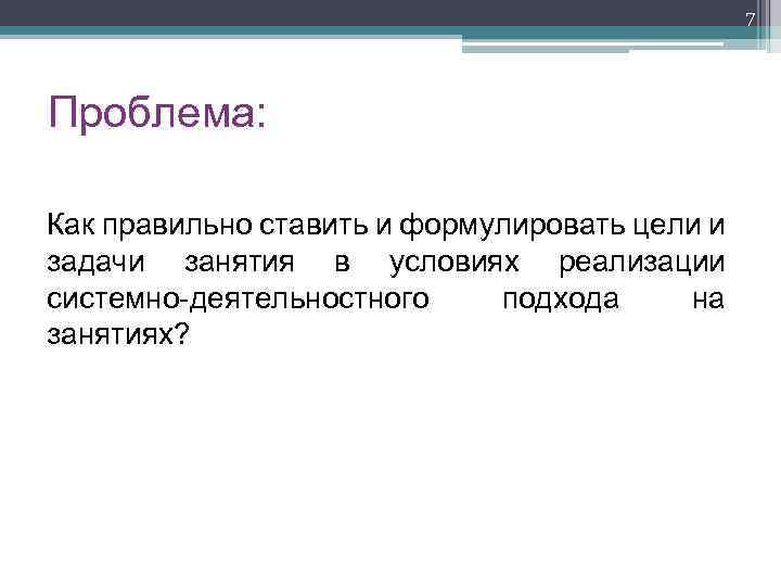 7 Проблема: Как правильно ставить и формулировать цели и задачи занятия в условиях реализации