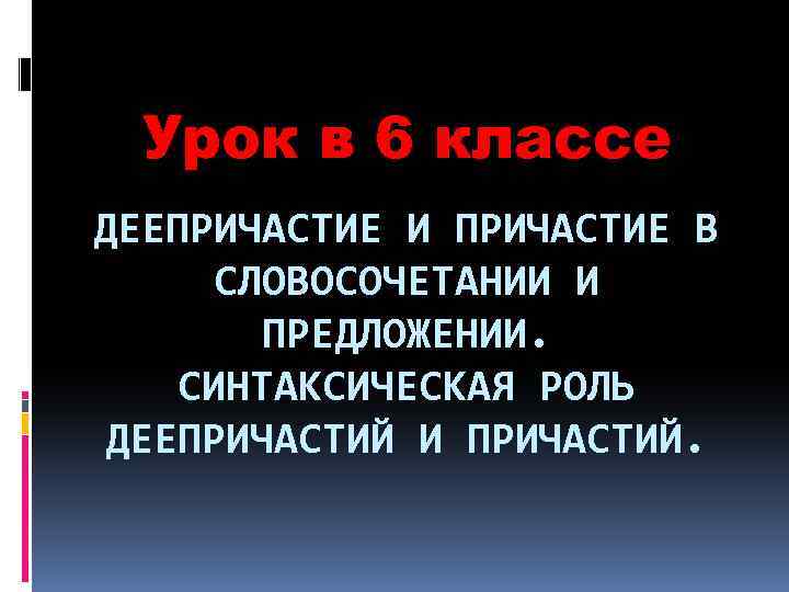 Урок в 6 классе ДЕЕПРИЧАСТИЕ И ПРИЧАСТИЕ В СЛОВОСОЧЕТАНИИ И ПРЕДЛОЖЕНИИ. СИНТАКСИЧЕСКАЯ РОЛЬ ДЕЕПРИЧАСТИЙ