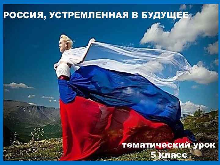 РОССИЯ, УСТРЕМЛЕННАЯ В БУДУЩЕЕ тематический урок 5 класс 