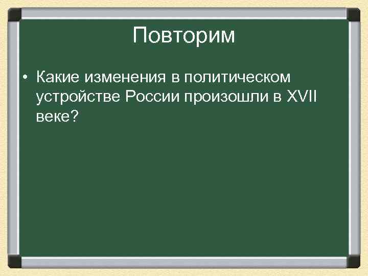 Повторим • Какие изменения в политическом устройстве России произошли в XVII веке? 