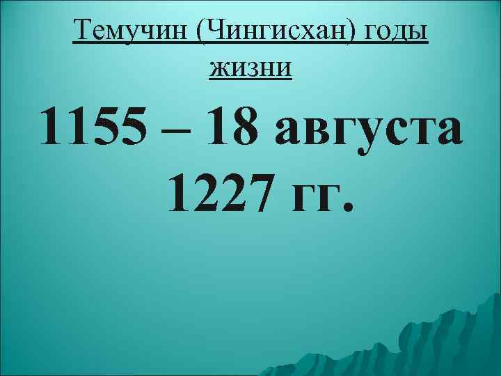 Темучин (Чингисхан) годы жизни 1155 – 18 августа 1227 гг. 