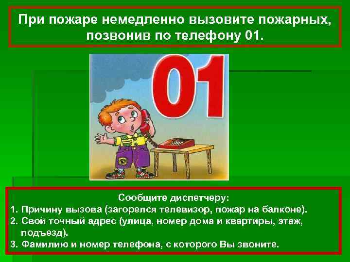 При пожаре немедленно вызовите пожарных, позвонив по телефону 01. Сообщите диспетчеру: 1. Причину вызова