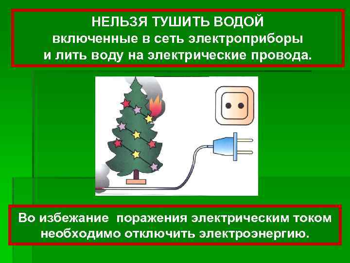 НЕЛЬЗЯ ТУШИТЬ ВОДОЙ включенные в сеть электроприборы и лить воду на электрические провода. Во