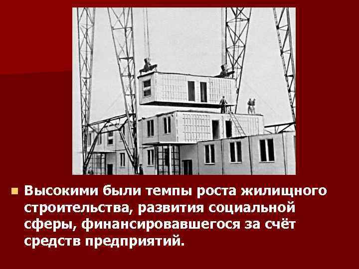 n Высокими были темпы роста жилищного строительства, развития социальной сферы, финансировавшегося за счёт средств