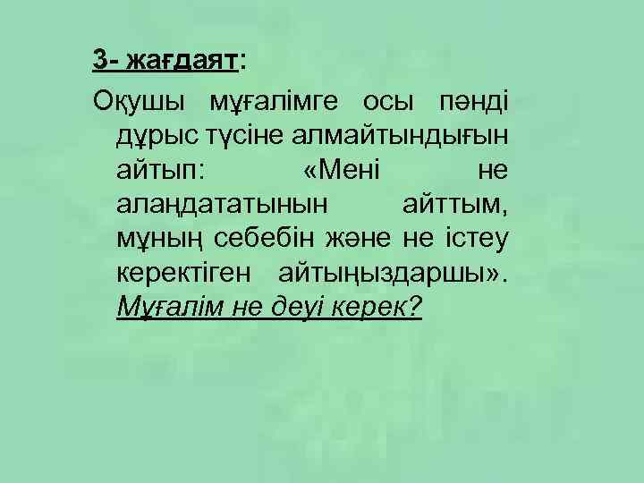 3 - жағдаят: Оқушы мұғалімге осы пәнді дұрыс түсіне алмайтындығын айтып: «Мені не алаңдататынын