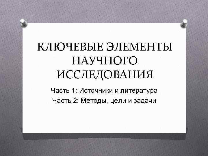 КЛЮЧЕВЫЕ ЭЛЕМЕНТЫ НАУЧНОГО ИССЛЕДОВАНИЯ Часть 1: Источники и литература Часть 2: Методы, цели и