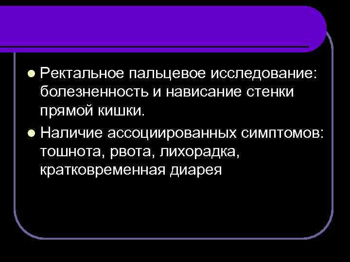 l Ректальное пальцевое исследование: болезненность и нависание стенки прямой кишки. l Наличие ассоциированных симптомов: