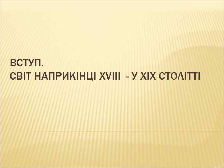 ВСТУП. СВІТ НАПРИКІНЦІ XVIII - У ХІХ СТОЛІТТІ 