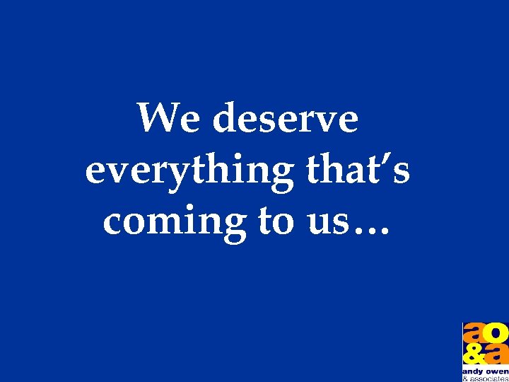 We deserve everything that’s coming to us… 