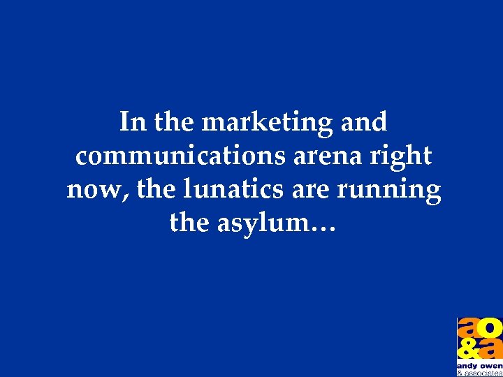 In the marketing and communications arena right now, the lunatics are running the asylum…