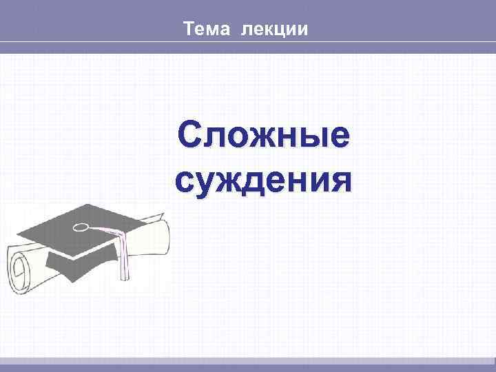 Тема лекции Сложные суждения 